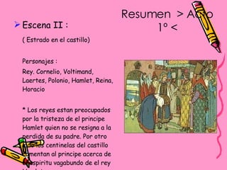 Resumen  > Acto 1º < Escena II : ( Estrado en el castillo) Personajes : Rey. Cornelio, Voltimand, Laertes, Polonio, Hamlet, Reina, Horacio * Los reyes estan preocupados por la tristeza de el principe Hamlet quien no se resigna a la perdida de su padre. Por otro lado los centinelas del castillo comentan al principe acerca de el espiritu vagabundo de el rey Hamlet. 