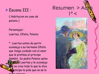 Escena III : ( Habitacion en casa de polonio ) Personajes : Laertes, Ofelia, Polonio *  Laertes antes de partir aconseja a su hermana Ofelia que tenga cuidado con el amor que le profesa el principe Hamlet. Su padre Polonio opina igual que Laertes y le aconseja que no crea todo lo que le dice el principe le pide que no se lo tome enserio.  Resumen  > Acto 1º < 