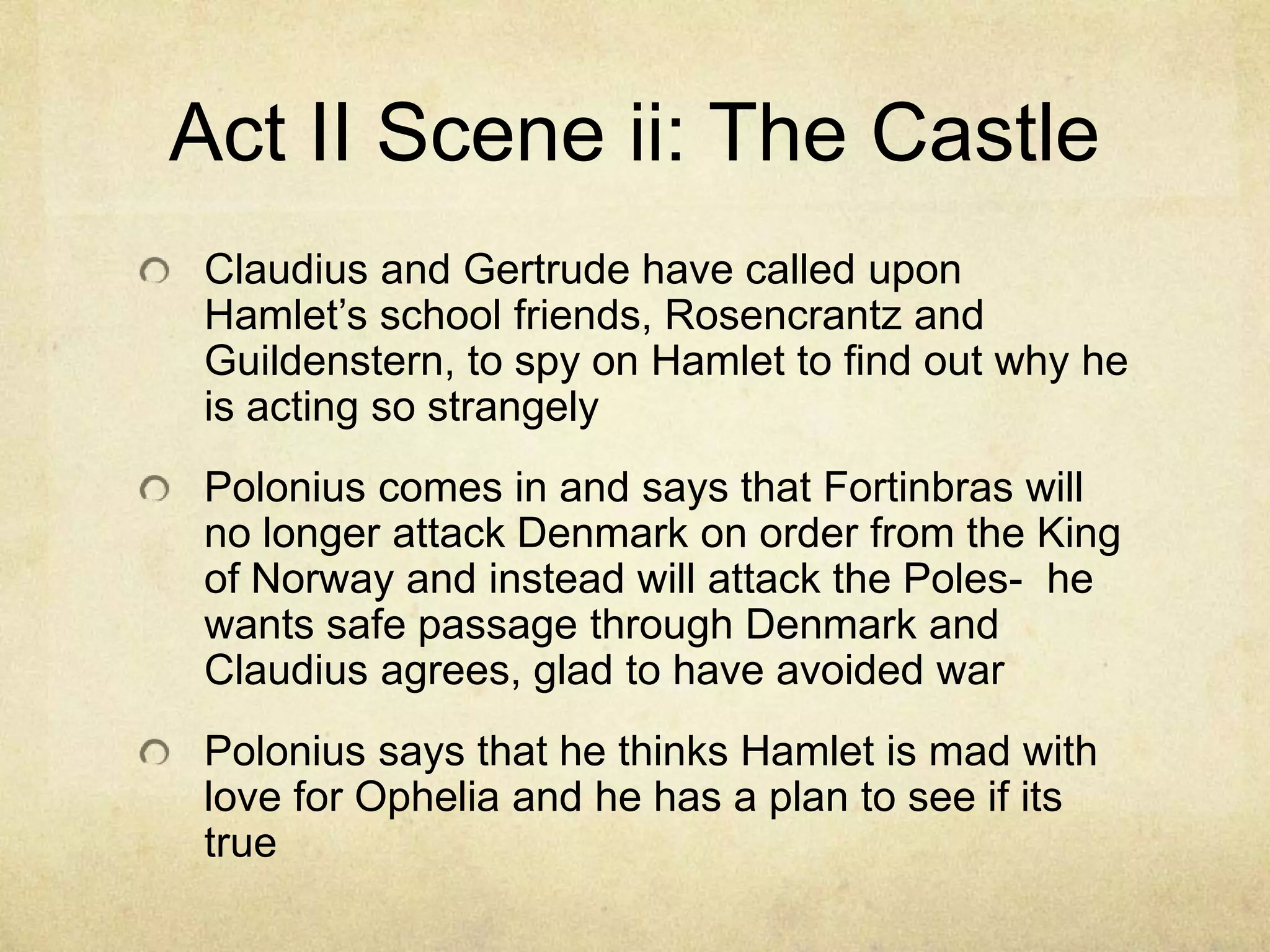 Act II Scene ii: The Castle
 Claudius and Gertrude have called upon
 Hamlet’s school friends, Rosencrantz and
 Guildenstern, to spy on Hamlet to find out why he
 is acting so strangely
 Polonius comes in and says that Fortinbras will
 no longer attack Denmark on order from the King
 of Norway and instead will attack the Poles- he
 wants safe passage through Denmark and
 Claudius agrees, glad to have avoided war
 Polonius says that he thinks Hamlet is mad with
 love for Ophelia and he has a plan to see if its
 true
 