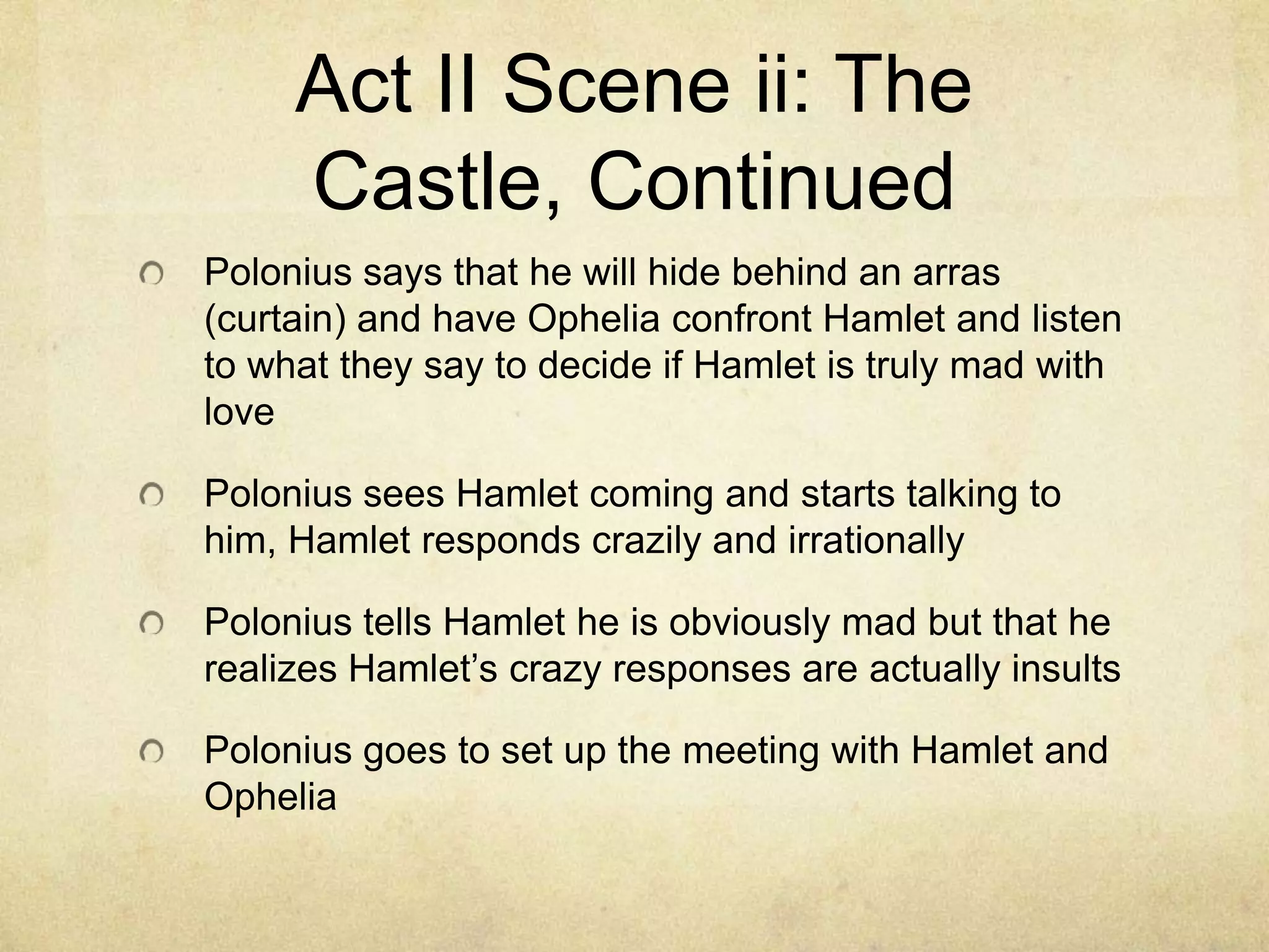 Act II Scene ii: The
     Castle, Continued
Polonius says that he will hide behind an arras
(curtain) and have Ophelia confront Hamlet and listen
to what they say to decide if Hamlet is truly mad with
love

Polonius sees Hamlet coming and starts talking to
him, Hamlet responds crazily and irrationally

Polonius tells Hamlet he is obviously mad but that he
realizes Hamlet’s crazy responses are actually insults

Polonius goes to set up the meeting with Hamlet and
Ophelia
 