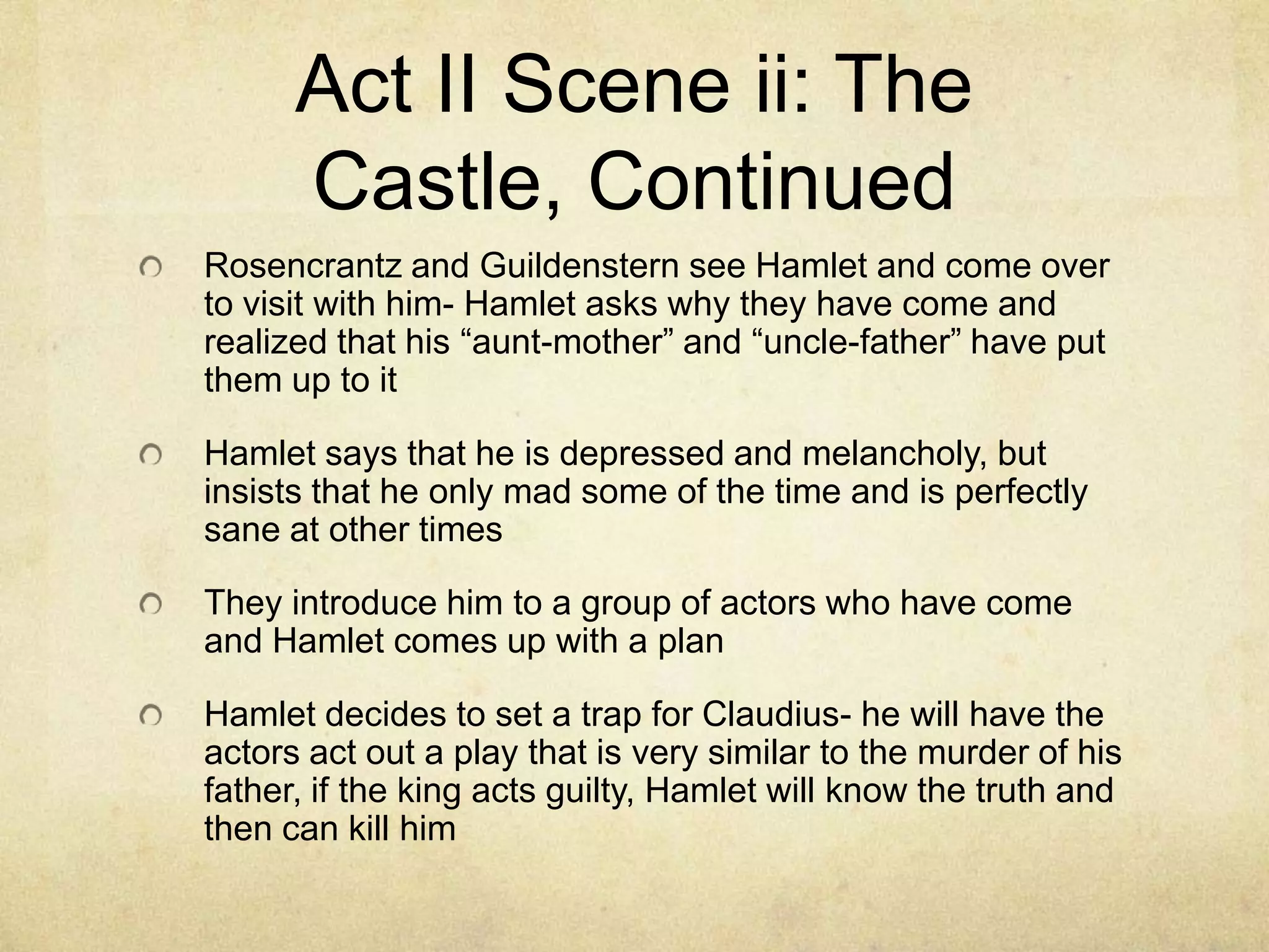 Act II Scene ii: The
      Castle, Continued
Rosencrantz and Guildenstern see Hamlet and come over
to visit with him- Hamlet asks why they have come and
realized that his “aunt-mother” and “uncle-father” have put
them up to it

Hamlet says that he is depressed and melancholy, but
insists that he only mad some of the time and is perfectly
sane at other times

They introduce him to a group of actors who have come
and Hamlet comes up with a plan

Hamlet decides to set a trap for Claudius- he will have the
actors act out a play that is very similar to the murder of his
father, if the king acts guilty, Hamlet will know the truth and
then can kill him
 