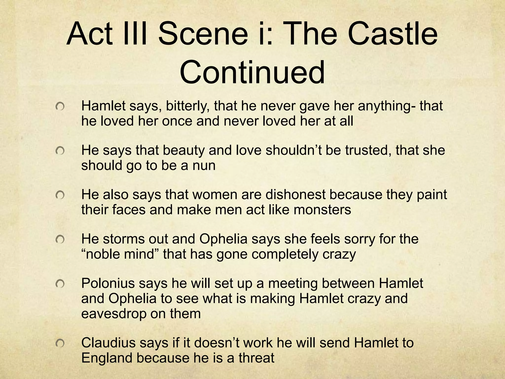 Act III Scene i: The Castle
         Continued
 Hamlet says, bitterly, that he never gave her anything- that
 he loved her once and never loved her at all

 He says that beauty and love shouldn’t be trusted, that she
 should go to be a nun

 He also says that women are dishonest because they paint
 their faces and make men act like monsters

 He storms out and Ophelia says she feels sorry for the
 “noble mind” that has gone completely crazy

 Polonius says he will set up a meeting between Hamlet
 and Ophelia to see what is making Hamlet crazy and
 eavesdrop on them

 Claudius says if it doesn’t work he will send Hamlet to
 England because he is a threat
 