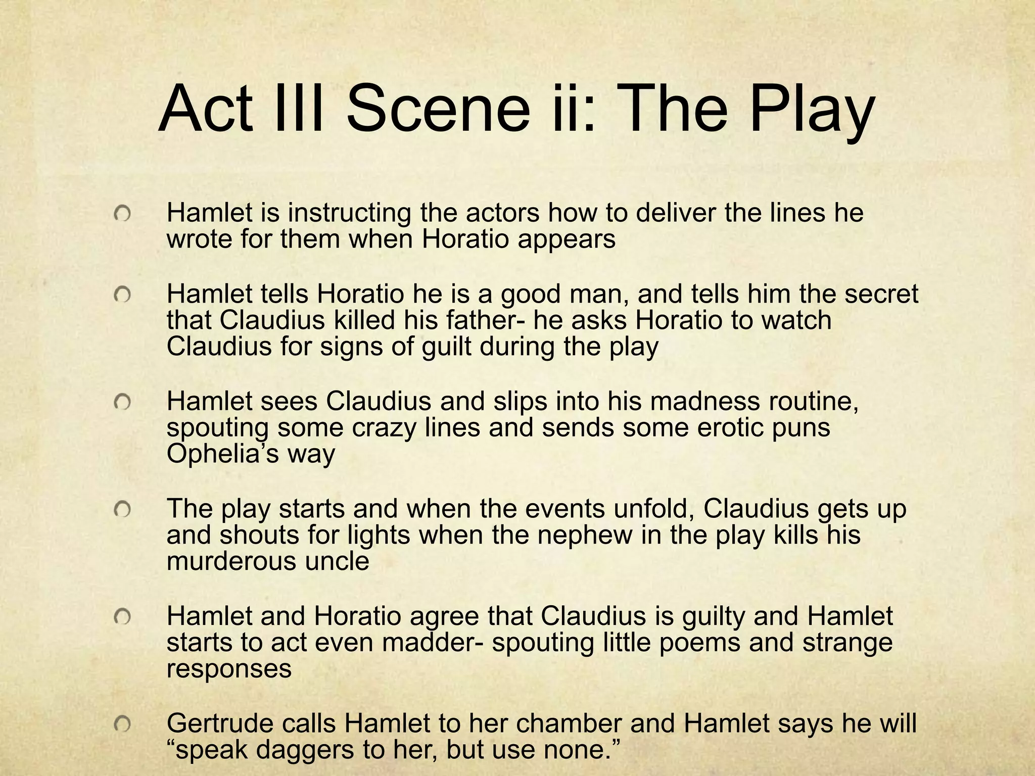 Act III Scene ii: The Play
Hamlet is instructing the actors how to deliver the lines he
wrote for them when Horatio appears

Hamlet tells Horatio he is a good man, and tells him the secret
that Claudius killed his father- he asks Horatio to watch
Claudius for signs of guilt during the play

Hamlet sees Claudius and slips into his madness routine,
spouting some crazy lines and sends some erotic puns
Ophelia’s way

The play starts and when the events unfold, Claudius gets up
and shouts for lights when the nephew in the play kills his
murderous uncle

Hamlet and Horatio agree that Claudius is guilty and Hamlet
starts to act even madder- spouting little poems and strange
responses

Gertrude calls Hamlet to her chamber and Hamlet says he will
“speak daggers to her, but use none.”
 