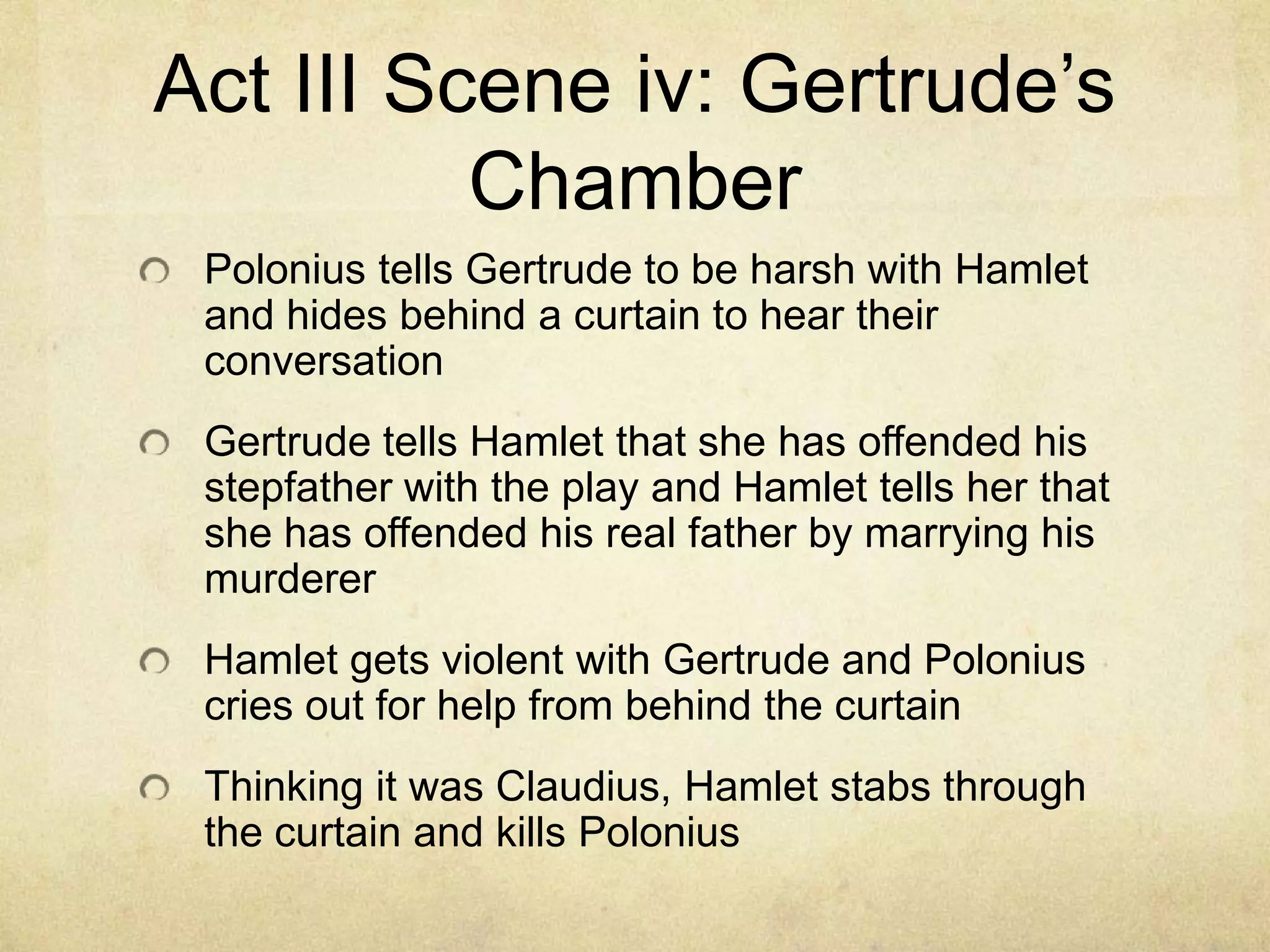 Act III Scene iv: Gertrude’s
          Chamber
 Polonius tells Gertrude to be harsh with Hamlet
 and hides behind a curtain to hear their
 conversation
 Gertrude tells Hamlet that she has offended his
 stepfather with the play and Hamlet tells her that
 she has offended his real father by marrying his
 murderer
 Hamlet gets violent with Gertrude and Polonius
 cries out for help from behind the curtain
 Thinking it was Claudius, Hamlet stabs through
 the curtain and kills Polonius
 