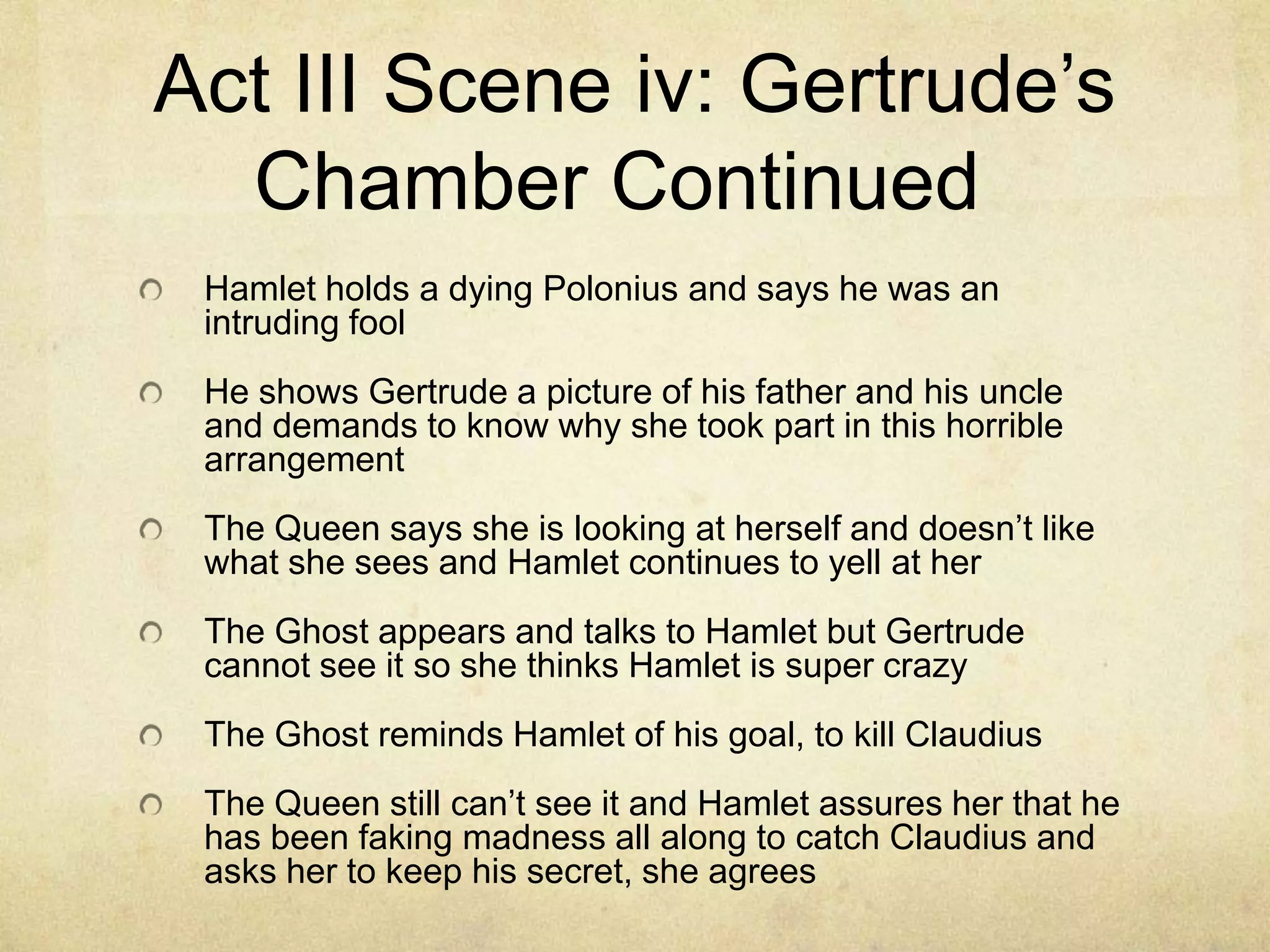 Act III Scene iv: Gertrude’s
  Chamber Continued
 Hamlet holds a dying Polonius and says he was an
 intruding fool
 He shows Gertrude a picture of his father and his uncle
 and demands to know why she took part in this horrible
 arrangement
 The Queen says she is looking at herself and doesn’t like
 what she sees and Hamlet continues to yell at her
 The Ghost appears and talks to Hamlet but Gertrude
 cannot see it so she thinks Hamlet is super crazy
 The Ghost reminds Hamlet of his goal, to kill Claudius
 The Queen still can’t see it and Hamlet assures her that he
 has been faking madness all along to catch Claudius and
 asks her to keep his secret, she agrees
 
