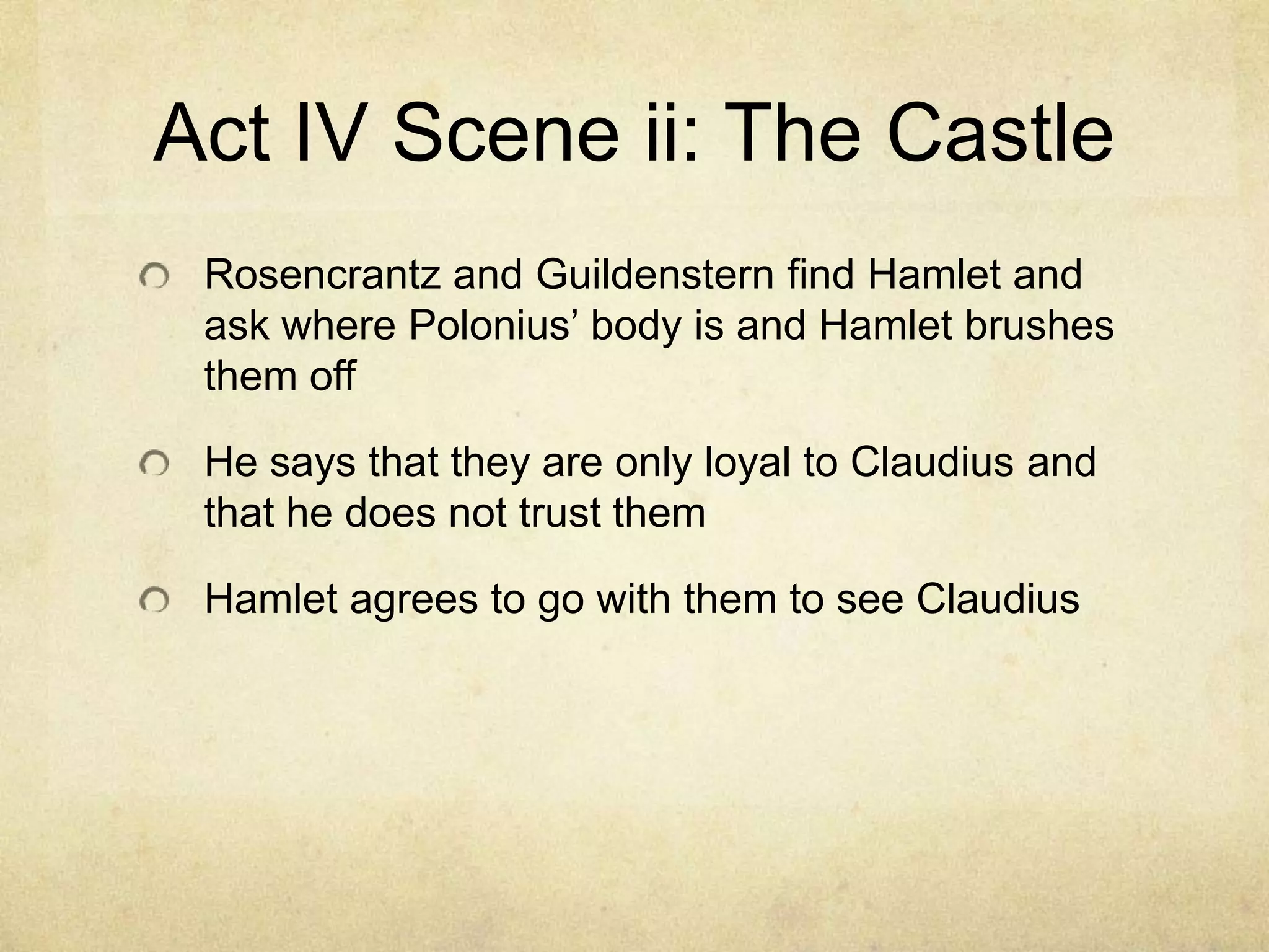Act IV Scene ii: The Castle
 Rosencrantz and Guildenstern find Hamlet and
 ask where Polonius’ body is and Hamlet brushes
 them off

 He says that they are only loyal to Claudius and
 that he does not trust them

 Hamlet agrees to go with them to see Claudius
 