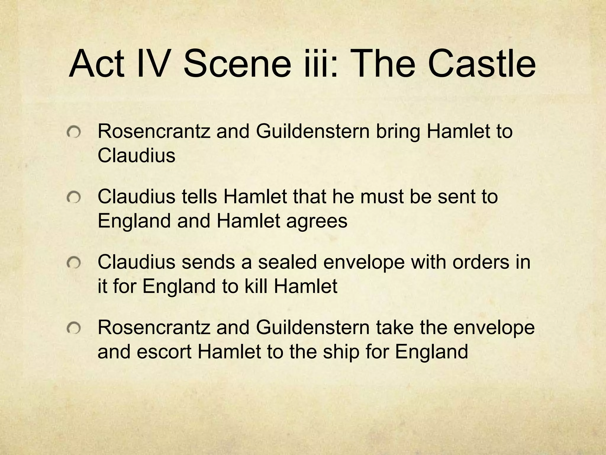 Act IV Scene iii: The Castle
 Rosencrantz and Guildenstern bring Hamlet to
 Claudius

 Claudius tells Hamlet that he must be sent to
 England and Hamlet agrees

 Claudius sends a sealed envelope with orders in
 it for England to kill Hamlet

 Rosencrantz and Guildenstern take the envelope
 and escort Hamlet to the ship for England
 