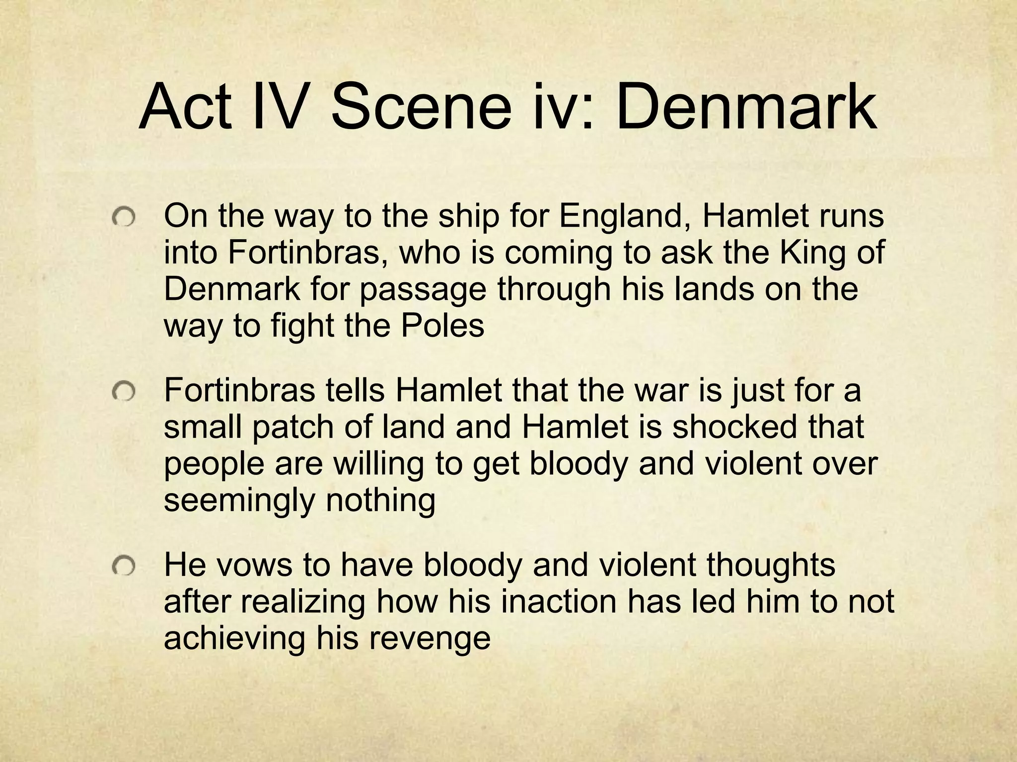 Act IV Scene iv: Denmark
On the way to the ship for England, Hamlet runs
into Fortinbras, who is coming to ask the King of
Denmark for passage through his lands on the
way to fight the Poles
Fortinbras tells Hamlet that the war is just for a
small patch of land and Hamlet is shocked that
people are willing to get bloody and violent over
seemingly nothing
He vows to have bloody and violent thoughts
after realizing how his inaction has led him to not
achieving his revenge
 