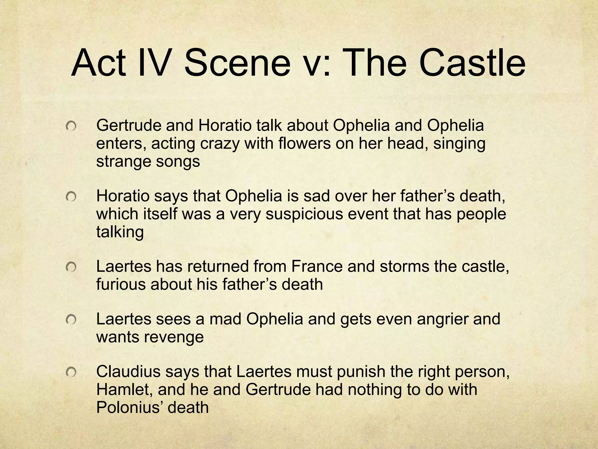 Act IV Scene v: The Castle
 Gertrude and Horatio talk about Ophelia and Ophelia
 enters, acting crazy with flowers on her head, singing
 strange songs

 Horatio says that Ophelia is sad over her father’s death,
 which itself was a very suspicious event that has people
 talking

 Laertes has returned from France and storms the castle,
 furious about his father’s death

 Laertes sees a mad Ophelia and gets even angrier and
 wants revenge

 Claudius says that Laertes must punish the right person,
 Hamlet, and he and Gertrude had nothing to do with
 Polonius’ death
 