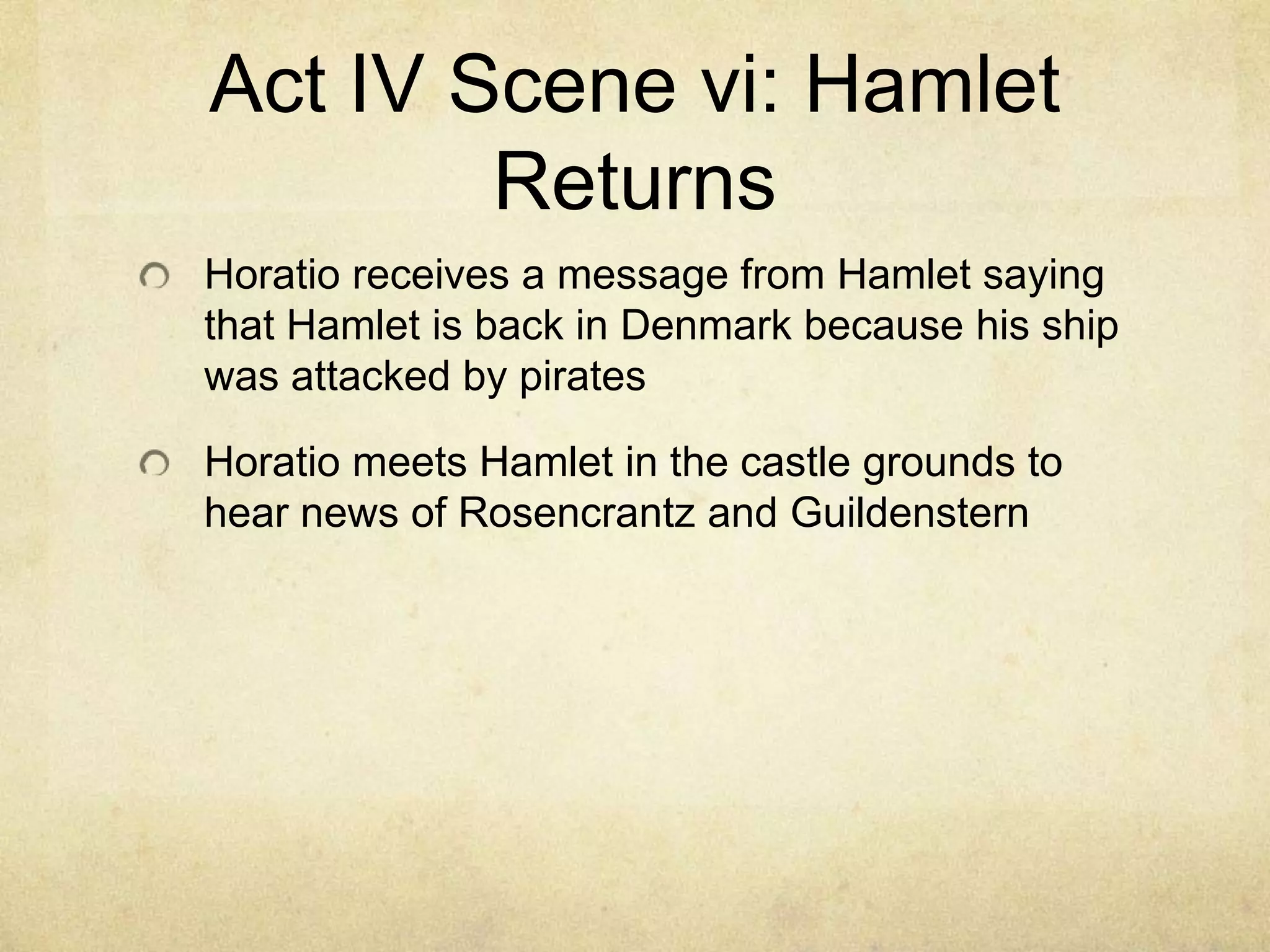 Act IV Scene vi: Hamlet
        Returns
Horatio receives a message from Hamlet saying
that Hamlet is back in Denmark because his ship
was attacked by pirates

Horatio meets Hamlet in the castle grounds to
hear news of Rosencrantz and Guildenstern
 