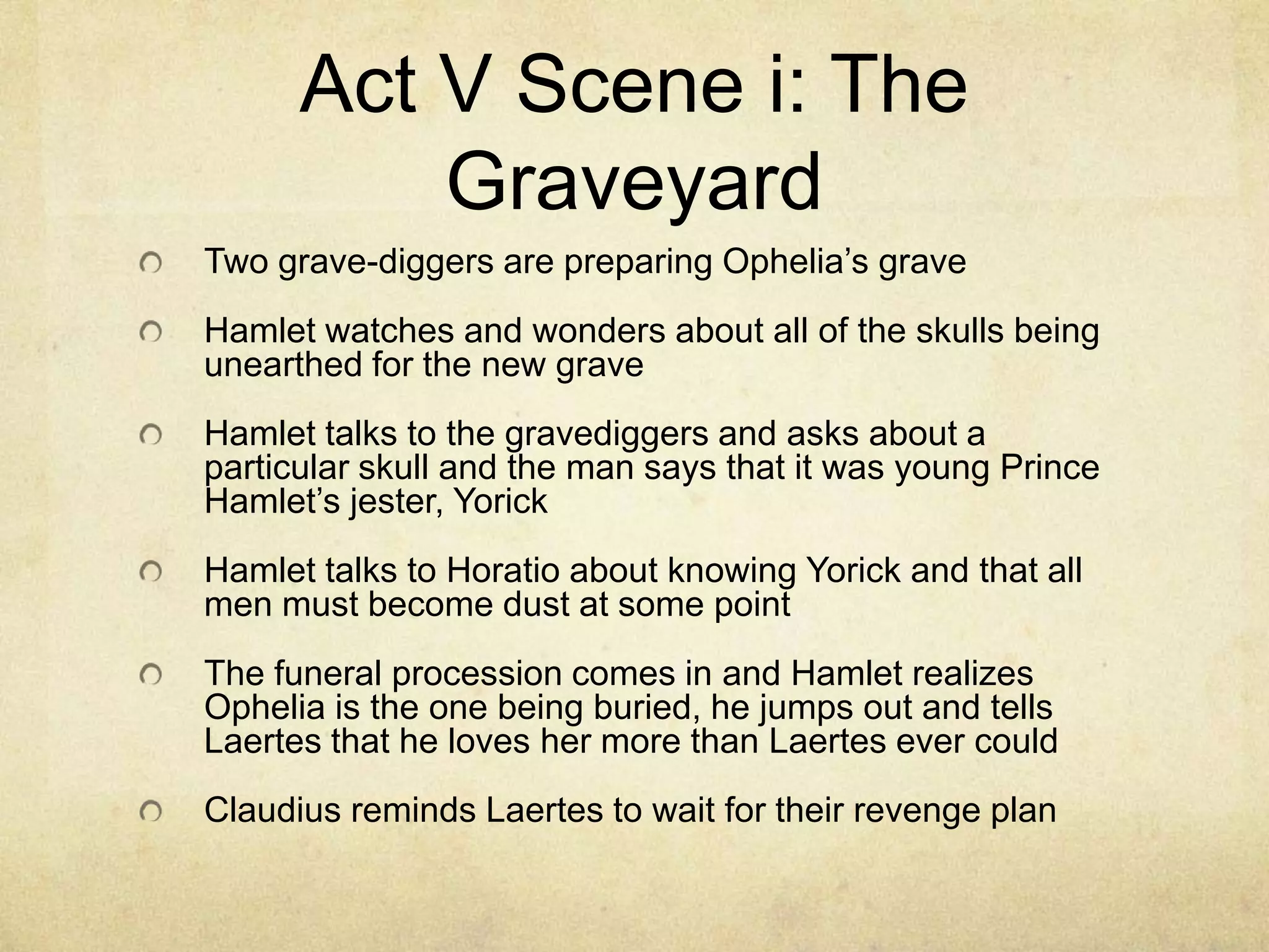 Act V Scene i: The
          Graveyard
Two grave-diggers are preparing Ophelia’s grave
Hamlet watches and wonders about all of the skulls being
unearthed for the new grave
Hamlet talks to the gravediggers and asks about a
particular skull and the man says that it was young Prince
Hamlet’s jester, Yorick
Hamlet talks to Horatio about knowing Yorick and that all
men must become dust at some point
The funeral procession comes in and Hamlet realizes
Ophelia is the one being buried, he jumps out and tells
Laertes that he loves her more than Laertes ever could
Claudius reminds Laertes to wait for their revenge plan
 