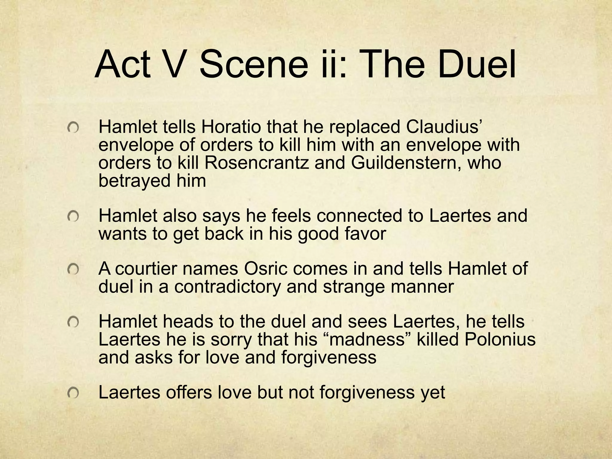 Act V Scene ii: The Duel
Hamlet tells Horatio that he replaced Claudius’
envelope of orders to kill him with an envelope with
orders to kill Rosencrantz and Guildenstern, who
betrayed him
Hamlet also says he feels connected to Laertes and
wants to get back in his good favor
A courtier names Osric comes in and tells Hamlet of
duel in a contradictory and strange manner
Hamlet heads to the duel and sees Laertes, he tells
Laertes he is sorry that his “madness” killed Polonius
and asks for love and forgiveness
Laertes offers love but not forgiveness yet
 