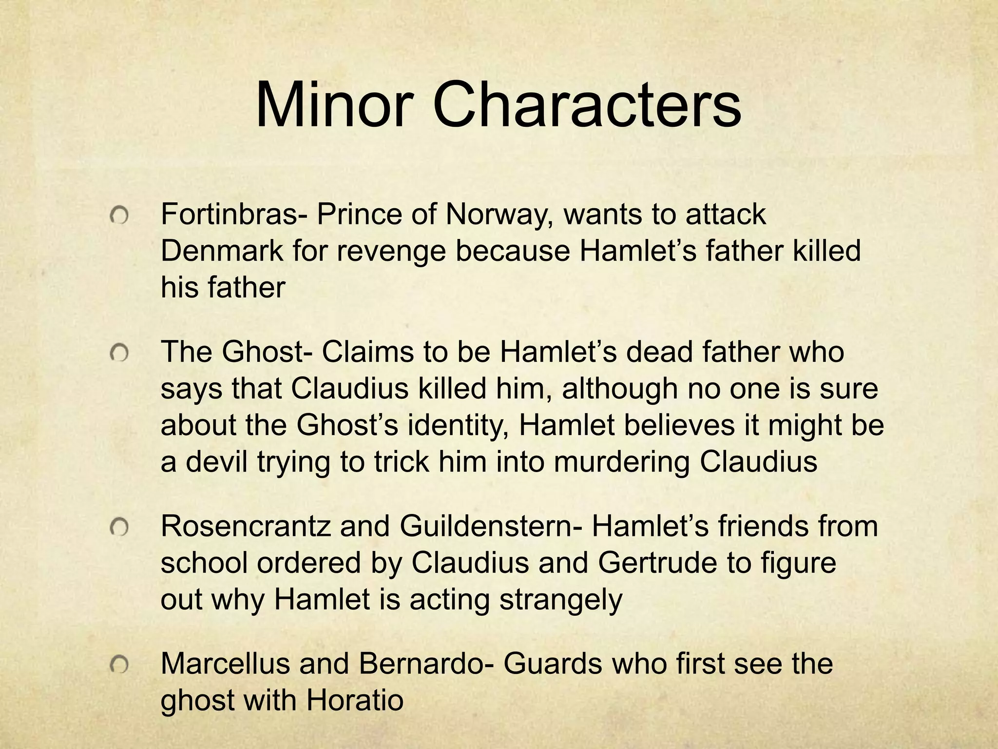 Minor Characters
Fortinbras- Prince of Norway, wants to attack
Denmark for revenge because Hamlet’s father killed
his father

The Ghost- Claims to be Hamlet’s dead father who
says that Claudius killed him, although no one is sure
about the Ghost’s identity, Hamlet believes it might be
a devil trying to trick him into murdering Claudius

Rosencrantz and Guildenstern- Hamlet’s friends from
school ordered by Claudius and Gertrude to figure
out why Hamlet is acting strangely

Marcellus and Bernardo- Guards who first see the
ghost with Horatio
 