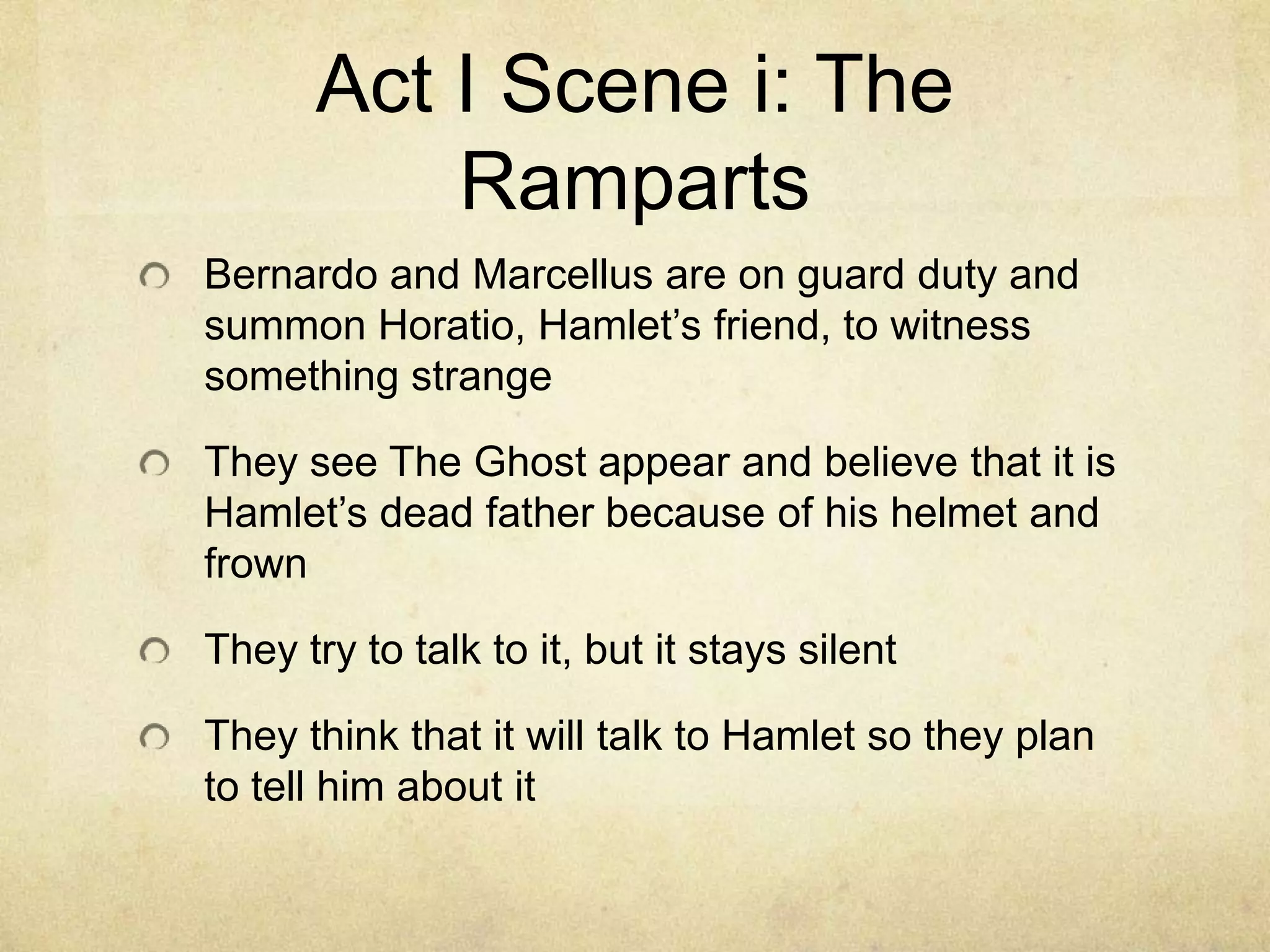 Act I Scene i: The
          Ramparts
Bernardo and Marcellus are on guard duty and
summon Horatio, Hamlet’s friend, to witness
something strange

They see The Ghost appear and believe that it is
Hamlet’s dead father because of his helmet and
frown

They try to talk to it, but it stays silent

They think that it will talk to Hamlet so they plan
to tell him about it
 