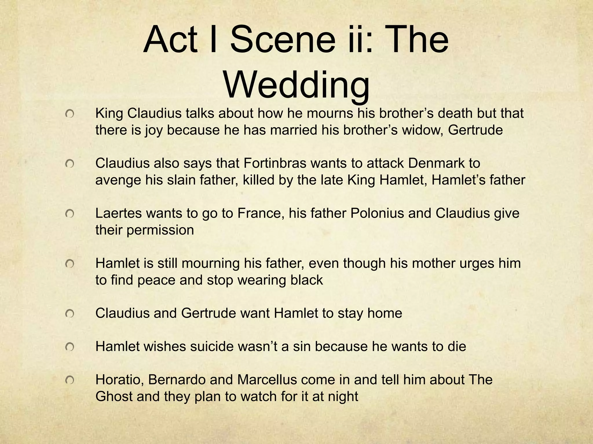 Act I Scene ii: The
             Wedding
King Claudius talks about how he mourns his brother’s death but that
there is joy because he has married his brother’s widow, Gertrude

Claudius also says that Fortinbras wants to attack Denmark to
avenge his slain father, killed by the late King Hamlet, Hamlet’s father

Laertes wants to go to France, his father Polonius and Claudius give
their permission

Hamlet is still mourning his father, even though his mother urges him
to find peace and stop wearing black

Claudius and Gertrude want Hamlet to stay home

Hamlet wishes suicide wasn’t a sin because he wants to die

Horatio, Bernardo and Marcellus come in and tell him about The
Ghost and they plan to watch for it at night
 