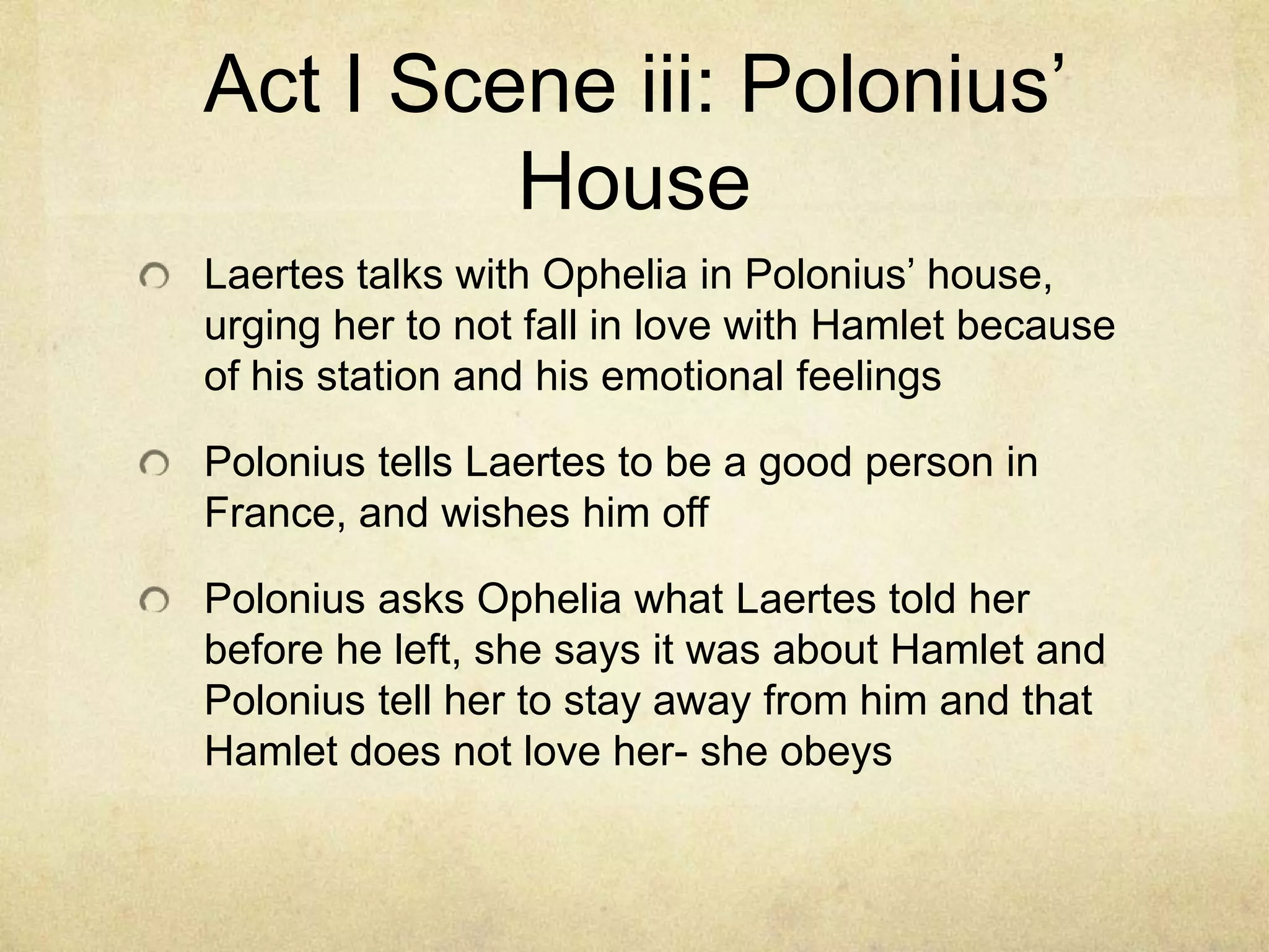 Act I Scene iii: Polonius’
         House
Laertes talks with Ophelia in Polonius’ house,
urging her to not fall in love with Hamlet because
of his station and his emotional feelings

Polonius tells Laertes to be a good person in
France, and wishes him off

Polonius asks Ophelia what Laertes told her
before he left, she says it was about Hamlet and
Polonius tell her to stay away from him and that
Hamlet does not love her- she obeys
 