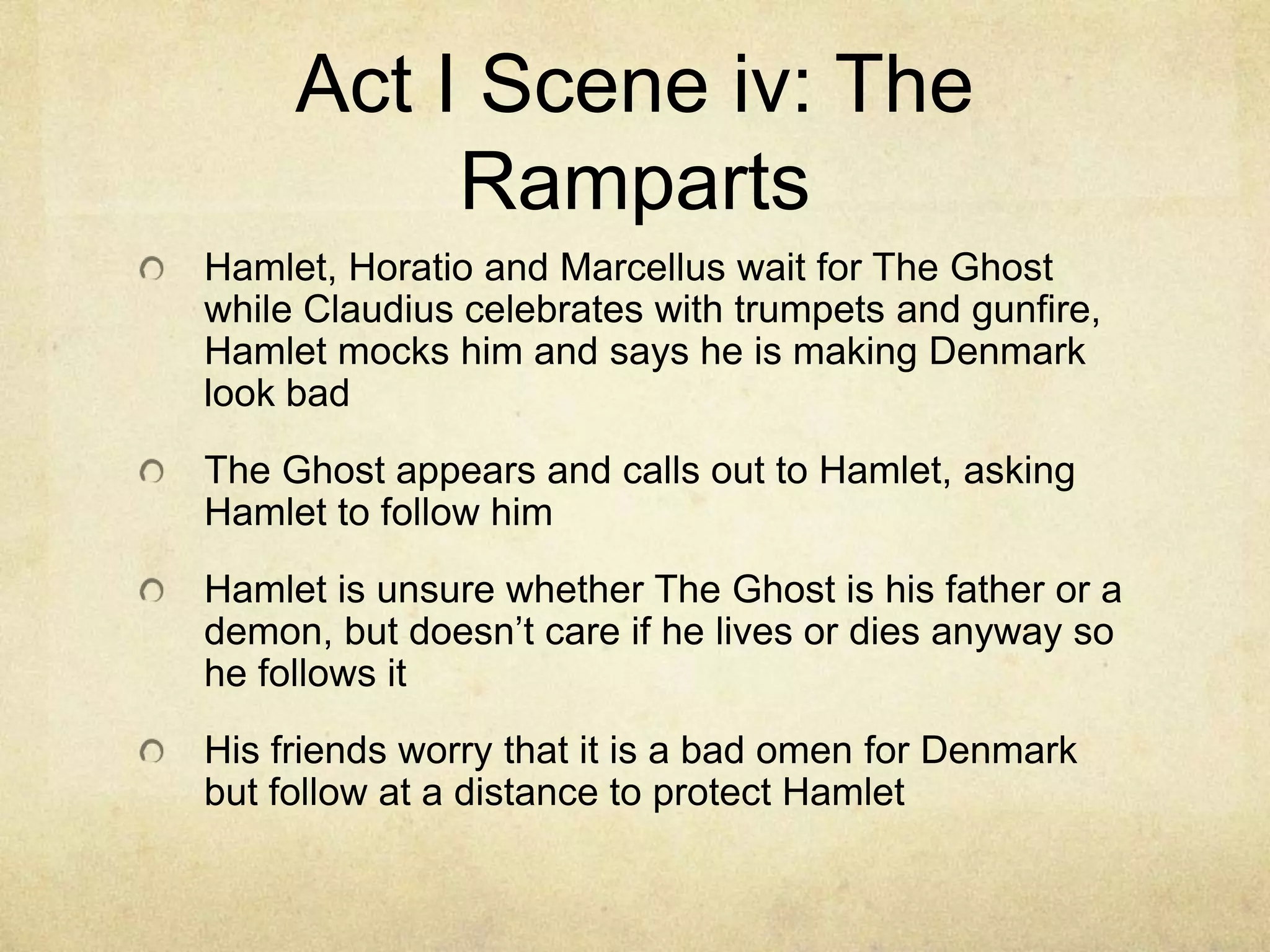 Act I Scene iv: The
          Ramparts
Hamlet, Horatio and Marcellus wait for The Ghost
while Claudius celebrates with trumpets and gunfire,
Hamlet mocks him and says he is making Denmark
look bad
The Ghost appears and calls out to Hamlet, asking
Hamlet to follow him
Hamlet is unsure whether The Ghost is his father or a
demon, but doesn’t care if he lives or dies anyway so
he follows it
His friends worry that it is a bad omen for Denmark
but follow at a distance to protect Hamlet
 