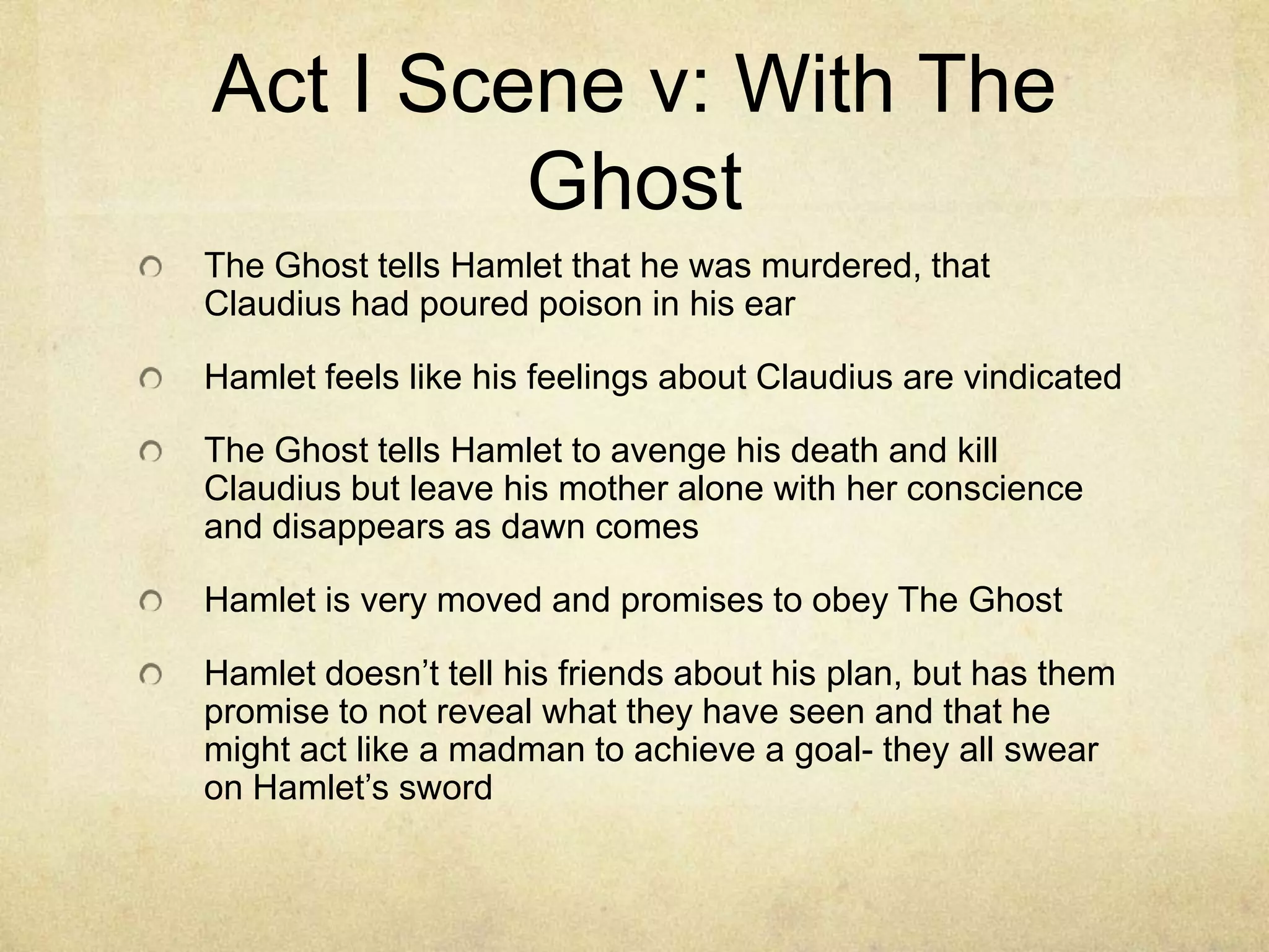 Act I Scene v: With The
         Ghost
The Ghost tells Hamlet that he was murdered, that
Claudius had poured poison in his ear

Hamlet feels like his feelings about Claudius are vindicated

The Ghost tells Hamlet to avenge his death and kill
Claudius but leave his mother alone with her conscience
and disappears as dawn comes

Hamlet is very moved and promises to obey The Ghost

Hamlet doesn’t tell his friends about his plan, but has them
promise to not reveal what they have seen and that he
might act like a madman to achieve a goal- they all swear
on Hamlet’s sword
 