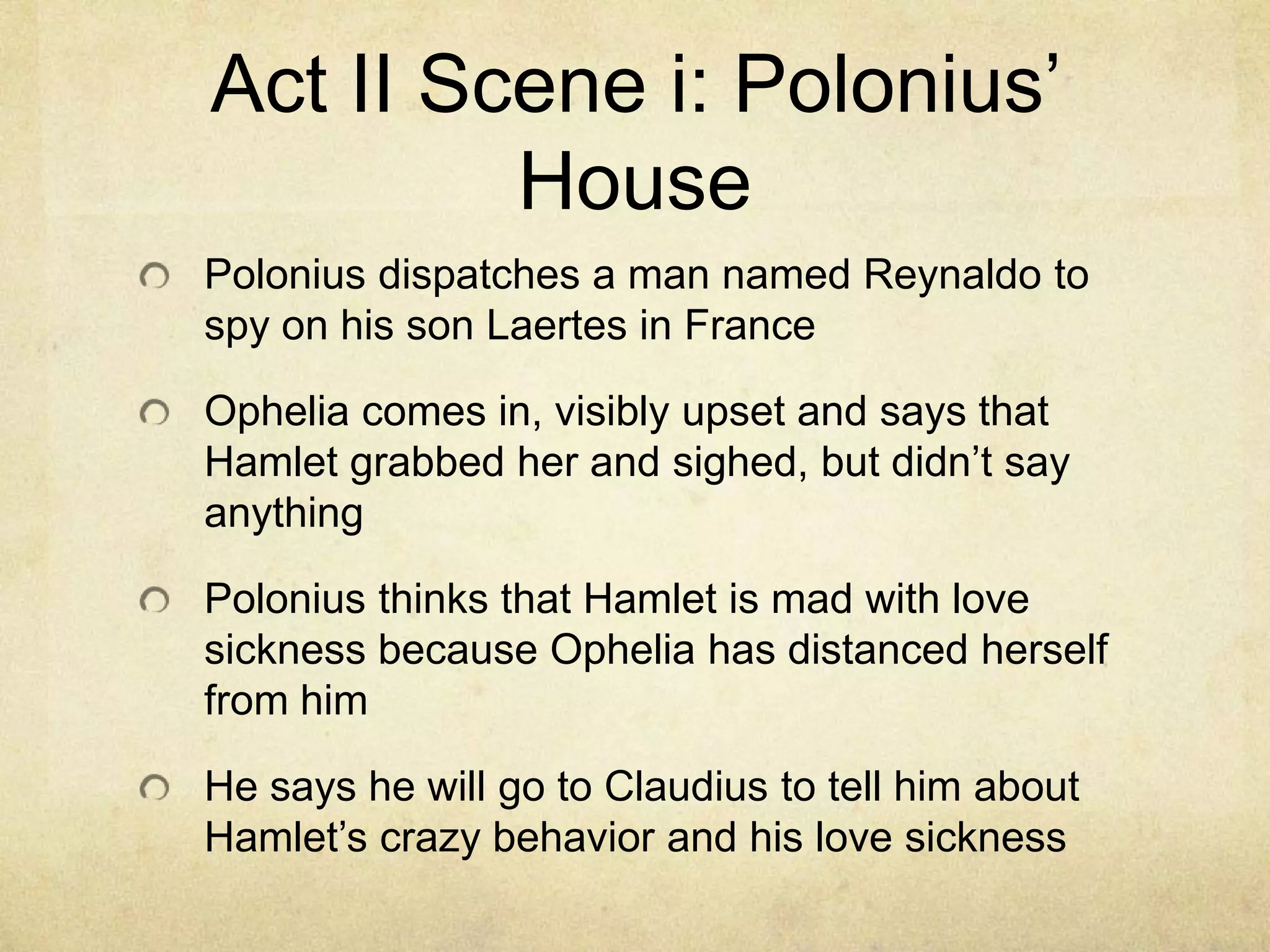 Act II Scene i: Polonius’
         House
Polonius dispatches a man named Reynaldo to
spy on his son Laertes in France

Ophelia comes in, visibly upset and says that
Hamlet grabbed her and sighed, but didn’t say
anything

Polonius thinks that Hamlet is mad with love
sickness because Ophelia has distanced herself
from him

He says he will go to Claudius to tell him about
Hamlet’s crazy behavior and his love sickness
 