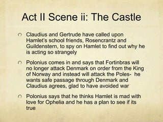 Act II Scene ii: The Castle
 Claudius and Gertrude have called upon
 Hamlet’s school friends, Rosencrantz and
 Guildenstern, to spy on Hamlet to find out why he
 is acting so strangely
 Polonius comes in and says that Fortinbras will
 no longer attack Denmark on order from the King
 of Norway and instead will attack the Poles- he
 wants safe passage through Denmark and
 Claudius agrees, glad to have avoided war
 Polonius says that he thinks Hamlet is mad with
 love for Ophelia and he has a plan to see if its
 true
 