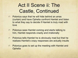 Act II Scene ii: The
     Castle, Continued
Polonius says that he will hide behind an arras
(curtain) and have Ophelia confront Hamlet and listen
to what they say to decide if Hamlet is truly mad with
love

Polonius sees Hamlet coming and starts talking to
him, Hamlet responds crazily and irrationally

Polonius tells Hamlet he is obviously mad but that he
realizes Hamlet’s crazy responses are actually insults

Polonius goes to set up the meeting with Hamlet and
Ophelia
 