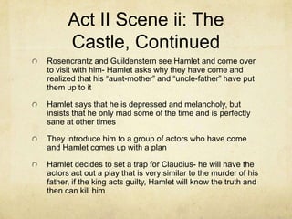Act II Scene ii: The
      Castle, Continued
Rosencrantz and Guildenstern see Hamlet and come over
to visit with him- Hamlet asks why they have come and
realized that his “aunt-mother” and “uncle-father” have put
them up to it

Hamlet says that he is depressed and melancholy, but
insists that he only mad some of the time and is perfectly
sane at other times

They introduce him to a group of actors who have come
and Hamlet comes up with a plan

Hamlet decides to set a trap for Claudius- he will have the
actors act out a play that is very similar to the murder of his
father, if the king acts guilty, Hamlet will know the truth and
then can kill him
 
