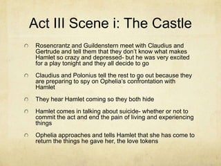 Act III Scene i: The Castle
 Rosencrantz and Guildenstern meet with Claudius and
 Gertrude and tell them that they don’t know what makes
 Hamlet so crazy and depressed- but he was very excited
 for a play tonight and they all decide to go
 Claudius and Polonius tell the rest to go out because they
 are preparing to spy on Ophelia’s confrontation with
 Hamlet
 They hear Hamlet coming so they both hide
 Hamlet comes in talking about suicide- whether or not to
 commit the act and end the pain of living and experiencing
 things
 Ophelia approaches and tells Hamlet that she has come to
 return the things he gave her, the love tokens
 