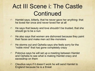 Act III Scene i: The Castle
         Continued
 Hamlet says, bitterly, that he never gave her anything- that
 he loved her once and never loved her at all

 He says that beauty and love shouldn’t be trusted, that she
 should go to be a nun

 He also says that women are dishonest because they paint
 their faces and make men act like monsters

 He storms out and Ophelia says she feels sorry for the
 “noble mind” that has gone completely crazy

 Polonius says he will set up a meeting between Hamlet
 and Ophelia to see what is making Hamlet crazy and
 eavesdrop on them

 Claudius says if it doesn’t work he will send Hamlet to
 England because he is a threat
 