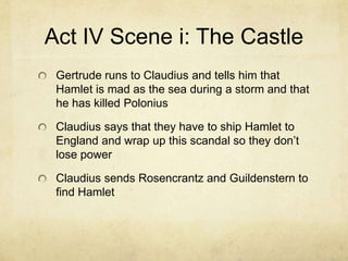 Act IV Scene i: The Castle
 Gertrude runs to Claudius and tells him that
 Hamlet is mad as the sea during a storm and that
 he has killed Polonius

 Claudius says that they have to ship Hamlet to
 England and wrap up this scandal so they don’t
 lose power

 Claudius sends Rosencrantz and Guildenstern to
 find Hamlet
 