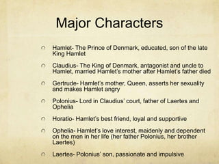 Major Characters
Hamlet- The Prince of Denmark, educated, son of the late
King Hamlet
Claudius- The King of Denmark, antagonist and uncle to
Hamlet, married Hamlet’s mother after Hamlet’s father died
Gertrude- Hamlet’s mother, Queen, asserts her sexuality
and makes Hamlet angry
Polonius- Lord in Claudius’ court, father of Laertes and
Ophelia
Horatio- Hamlet’s best friend, loyal and supportive
Ophelia- Hamlet’s love interest, maidenly and dependent
on the men in her life (her father Polonius, her brother
Laertes)
Laertes- Polonius’ son, passionate and impulsive
 