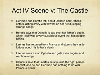 Act IV Scene v: The Castle
 Gertrude and Horatio talk about Ophelia and Ophelia
 enters, acting crazy with flowers on her head, singing
 strange songs

 Horatio says that Ophelia is sad over her father’s death,
 which itself was a very suspicious event that has people
 talking

 Laertes has returned from France and storms the castle,
 furious about his father’s death

 Laertes sees a mad Ophelia and gets even angrier and
 wants revenge

 Claudius says that Laertes must punish the right person,
 Hamlet, and he and Gertrude had nothing to do with
 Polonius’ death
 