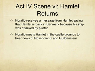 Act IV Scene vi: Hamlet
        Returns
Horatio receives a message from Hamlet saying
that Hamlet is back in Denmark because his ship
was attacked by pirates

Horatio meets Hamlet in the castle grounds to
hear news of Rosencrantz and Guildenstern
 