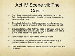 Act IV Scene vii: The
           Castle
Claudius meets with Laertes and explains that he buried
Polonius in secret to protect Hamlet because the people and
the queen love him

Claudius tells Laertes that he deserves to get revenge on
Hamlet and get rid of the risk of having him around as well

Claudius tells Laertes that they need to come up with a way
that will allow him to kill Hamlet fairly- a duel to show off his
sword skills would be a good cover

Laertes says he will poison the tip of his sword

Claudius says that, for insurance, they will have a cup of
poison for Hamlet to drink if he wins the “duel”

Gertrude enters and tells Laertes that his sister, Ophelia, has
drowned
 