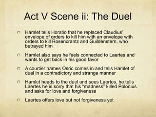 Act V Scene ii: The Duel
Hamlet tells Horatio that he replaced Claudius’
envelope of orders to kill him with an envelope with
orders to kill Rosencrantz and Guildenstern, who
betrayed him
Hamlet also says he feels connected to Laertes and
wants to get back in his good favor
A courtier names Osric comes in and tells Hamlet of
duel in a contradictory and strange manner
Hamlet heads to the duel and sees Laertes, he tells
Laertes he is sorry that his “madness” killed Polonius
and asks for love and forgiveness
Laertes offers love but not forgiveness yet
 