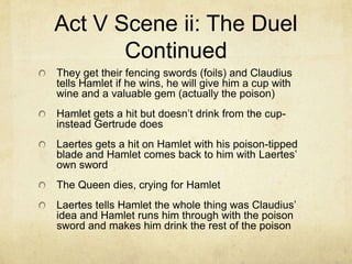 Act V Scene ii: The Duel
       Continued
They get their fencing swords (foils) and Claudius
tells Hamlet if he wins, he will give him a cup with
wine and a valuable gem (actually the poison)
Hamlet gets a hit but doesn’t drink from the cup-
instead Gertrude does
Laertes gets a hit on Hamlet with his poison-tipped
blade and Hamlet comes back to him with Laertes’
own sword
The Queen dies, crying for Hamlet
Laertes tells Hamlet the whole thing was Claudius’
idea and Hamlet runs him through with the poison
sword and makes him drink the rest of the poison
 