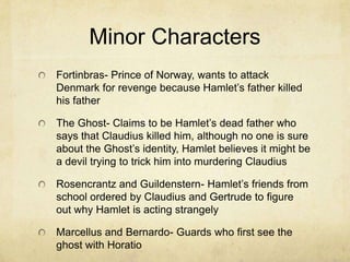 Minor Characters
Fortinbras- Prince of Norway, wants to attack
Denmark for revenge because Hamlet’s father killed
his father

The Ghost- Claims to be Hamlet’s dead father who
says that Claudius killed him, although no one is sure
about the Ghost’s identity, Hamlet believes it might be
a devil trying to trick him into murdering Claudius

Rosencrantz and Guildenstern- Hamlet’s friends from
school ordered by Claudius and Gertrude to figure
out why Hamlet is acting strangely

Marcellus and Bernardo- Guards who first see the
ghost with Horatio
 