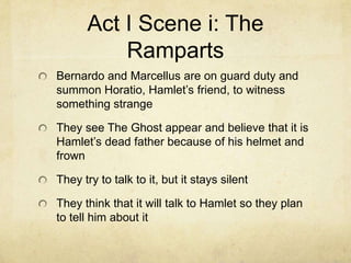 Act I Scene i: The
          Ramparts
Bernardo and Marcellus are on guard duty and
summon Horatio, Hamlet’s friend, to witness
something strange

They see The Ghost appear and believe that it is
Hamlet’s dead father because of his helmet and
frown

They try to talk to it, but it stays silent

They think that it will talk to Hamlet so they plan
to tell him about it
 