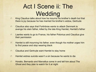 Act I Scene ii: The
             Wedding
King Claudius talks about how he mourns his brother’s death but that
there is joy because he has married his brother’s widow, Gertrude

Claudius also says that Fortinbras wants to attack Denmark to
avenge his slain father, killed by the late King Hamlet, Hamlet’s father

Laertes wants to go to France, his father Polonius and Claudius give
their permission

Hamlet is still mourning his father, even though his mother urges him
to find peace and stop wearing black

Claudius and Gertrude want Hamlet to stay home

Hamlet wishes suicide wasn’t a sin because he wants to die

Horatio, Bernardo and Marcellus come in and tell him about The
Ghost and they plan to watch for it at night
 