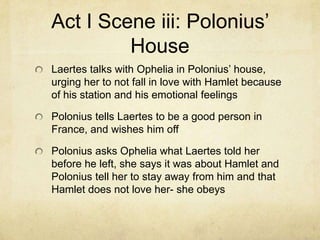 Act I Scene iii: Polonius’
         House
Laertes talks with Ophelia in Polonius’ house,
urging her to not fall in love with Hamlet because
of his station and his emotional feelings

Polonius tells Laertes to be a good person in
France, and wishes him off

Polonius asks Ophelia what Laertes told her
before he left, she says it was about Hamlet and
Polonius tell her to stay away from him and that
Hamlet does not love her- she obeys
 