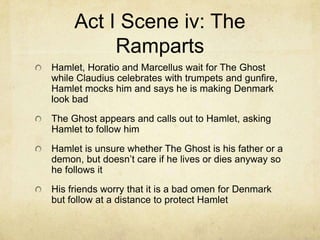Act I Scene iv: The
          Ramparts
Hamlet, Horatio and Marcellus wait for The Ghost
while Claudius celebrates with trumpets and gunfire,
Hamlet mocks him and says he is making Denmark
look bad
The Ghost appears and calls out to Hamlet, asking
Hamlet to follow him
Hamlet is unsure whether The Ghost is his father or a
demon, but doesn’t care if he lives or dies anyway so
he follows it
His friends worry that it is a bad omen for Denmark
but follow at a distance to protect Hamlet
 