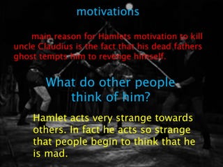 motivations

The main reason for Hamlets motivation to kill
uncle Claudius is the fact that his dead fathers
ghost tempts him to revenge himself.


        What do other people
           think of him?
    Hamlet acts very strange towards
    others. In fact he acts so strange
    that people begin to think that he
    is mad.
 