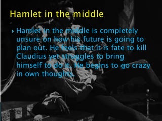    Hamlet in the middle is completely
    unsure on how his future is going to
    plan out. He feels that it is fate to kill
    Claudius yet struggles to bring
    himself to do it. He begins to go crazy
    in own thoughts.
 