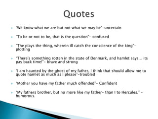    “We know what we are but not what we may be”-uncertain

   “To be or not to be, that is the question”- confused

   “The plays the thing, wherein ill catch the conscience of the king”-
    plotting

   “There's something rotten in the state of Denmark, and hamlet says… its
    pay back time!”- brave and strong

   “I am haunted by the ghost of my father, I think that should allow me to
    quote hamlet as much as I please”-troubled

   “Mother you have my father much offended”- Confident

   “My fathers brother, but no more like my father- than I to Hercules.” –
    humorous.
 