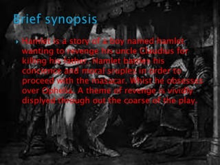    Hamlet is a story of a boy named hamlet
    wanting to revenge his uncle Claudius for
    killing his father. Hamlet battles his
    concience and moral sruples in order to
    proceed with the masacar. Whist he obsesses
    over Ophelia. A theme of revenge is vividly
    displyed through out the coarse of the play.
 