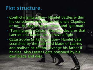    Conflictrising action- Hamlet battles within
    his conscience whether to kill uncle Claudius
    or not. He begins to get crazy and „get mad.‟
    Turning pointCrisis- Claudius declares that
    Laertes and hamlet are to have a fight.
   Catastrophe or Falling action- Hamlet gets
    scratched by the poisoned blade of Laertes
    and realises he cannot revenge his father if
    he dies. Also Laertes gets poisoned by his
    own blade and dies.
 