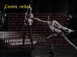    Looking at the comic relief scene in Hamlet is
    very clear that its the gravediggers scene . Prior
    to the scene, Ophelia has died and Hamlet has
    (almost) been declared mad by his uncle and
    mother and has been sent to England. Upon his
    return he spots two gravediggers shovelling a
    grave for whom Hamlet doesn‟t know to be
    Ophelia. Hamlet speaks to one of the
    gravediggers, who does not recognize him as
    Hamlet, and discovers that he was sent to
    England because he was mad. Furthermore the
    gravedigger tells him that Ophelia is dead and
    thus advancing the play to Ophelia‟s burial and
    Hamlet‟s return to Elsinore.
 