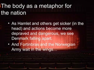 The body as a metaphor for the nation As Hamlet and others get sicker (in the head) and actions become more depraved and dangerous, we see Denmark falling apart. And Fortinbras and the Norwegian Army wait in the wings… 
