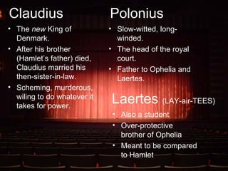 Claudius The  new  King of Denmark. After his brother (Hamlet’s father) died, Claudius married his then-sister-in-law. Scheming, murderous, wiling to do whatever it takes for power. Polonius Slow-witted, long-winded. The head of the royal court. Father to Ophelia and Laertes. Laertes  (LAY-air-TEES) Also a student Over-protective brother of Ophelia Meant to be compared to Hamlet 