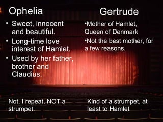 Ophelia Sweet, innocent and beautiful. Long-time love interest of Hamlet. Used by her father, brother and Claudius. Gertrude Mother of Hamlet, Queen of Denmark Not the best mother, for a few reasons. Not, I repeat, NOT a strumpet. Kind of a strumpet, at least to Hamlet 