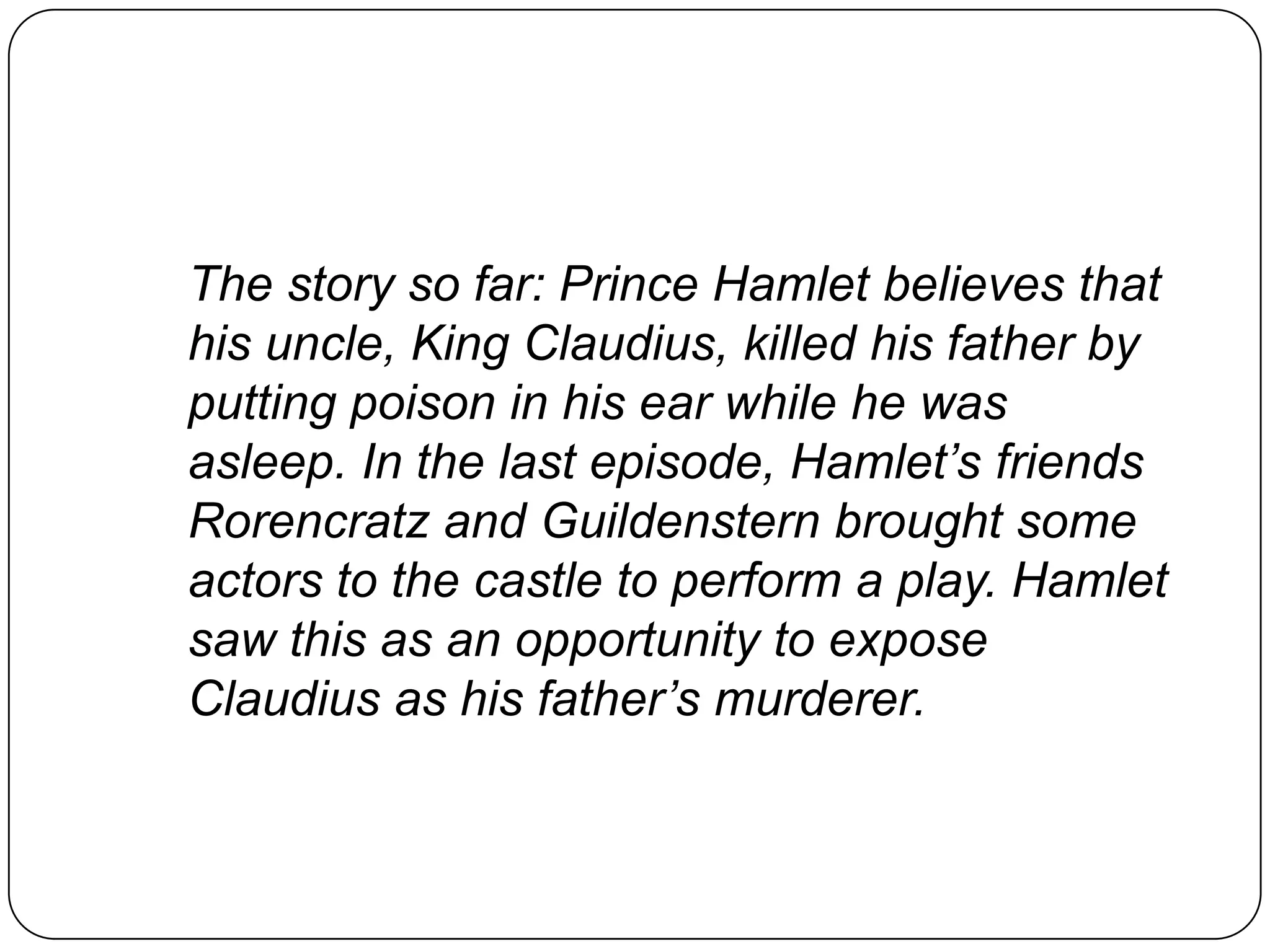 The story so far: Prince Hamlet believes that
his uncle, King Claudius, killed his father by
putting poison in his ear while he was
asleep. In the last episode, Hamlet’s friends
Rorencratz and Guildenstern brought some
actors to the castle to perform a play. Hamlet
saw this as an opportunity to expose
Claudius as his father’s murderer.
 